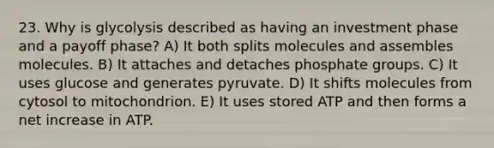 23. Why is glycolysis described as having an investment phase and a payoff phase? A) It both splits molecules and assembles molecules. B) It attaches and detaches phosphate groups. C) It uses glucose and generates pyruvate. D) It shifts molecules from cytosol to mitochondrion. E) It uses stored ATP and then forms a net increase in ATP.