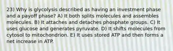 23) Why is glycolysis described as having an investment phase and a payoff phase? A) It both splits molecules and assembles molecules. B) It attaches and detaches phosphate groups. C) It uses glucose and generates pyruvate. D) It shifts molecules from cytosol to mitochondrion. E) It uses stored ATP and then forms a net increase in ATP.