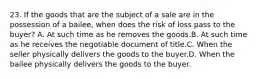 23. If the goods that are the subject of a sale are in the possession of a bailee, when does the risk of loss pass to the buyer? A. At such time as he removes the goods.B. At such time as he receives the negotiable document of title.C. When the seller physically delivers the goods to the buyer.D. When the bailee physically delivers the goods to the buyer.