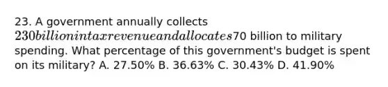 23. A government annually collects 230 billion in tax revenue and allocates70 billion to military spending. What percentage of this government's budget is spent on its military? A. 27.50% B. 36.63% C. 30.43% D. 41.90%