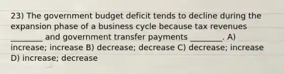 23) The government budget deficit tends to decline during the expansion phase of a business cycle because tax revenues ________ and government transfer payments ________. A) increase; increase B) decrease; decrease C) decrease; increase D) increase; decrease