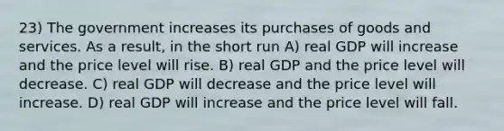 23) The government increases its purchases of goods and services. As a result, in the short run A) real GDP will increase and the price level will rise. B) real GDP and the price level will decrease. C) real GDP will decrease and the price level will increase. D) real GDP will increase and the price level will fall.