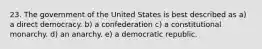 23. The government of the United States is best described as a) a direct democracy. b) a confederation c) a constitutional monarchy. d) an anarchy. e) a democratic republic.