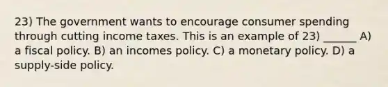 23) The government wants to encourage consumer spending through cutting income taxes. This is an example of 23) ______ A) a <a href='https://www.questionai.com/knowledge/kPTgdbKdvz-fiscal-policy' class='anchor-knowledge'>fiscal policy</a>. B) an incomes policy. C) a <a href='https://www.questionai.com/knowledge/kEE0G7Llsx-monetary-policy' class='anchor-knowledge'>monetary policy</a>. D) a supply-side policy.