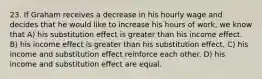 23. If Graham receives a decrease in his hourly wage and decides that he would like to increase his hours of work, we know that A) his substitution effect is greater than his income effect. B) his income effect is greater than his substitution effect. C) his income and substitution effect reinforce each other. D) his income and substitution effect are equal.