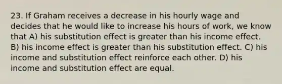 23. If Graham receives a decrease in his hourly wage and decides that he would like to increase his hours of work, we know that A) his substitution effect is greater than his income effect. B) his income effect is greater than his substitution effect. C) his income and substitution effect reinforce each other. D) his income and substitution effect are equal.