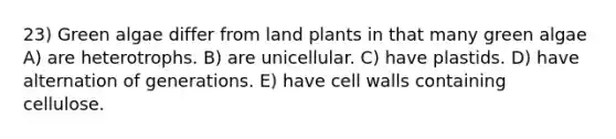 23) Green algae differ from land plants in that many green algae A) are heterotrophs. B) are unicellular. C) have plastids. D) have alternation of generations. E) have cell walls containing cellulose.