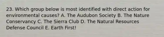 23. Which group below is most identified with direct action for environmental causes? A. The Audubon Society B. The Nature Conservancy C. The Sierra Club D. The Natural Resources Defense Council E. Earth First!