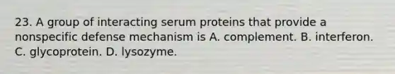 23. A group of interacting serum proteins that provide a nonspecific defense mechanism is A. complement. B. interferon. C. glycoprotein. D. lysozyme.