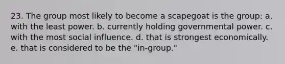 23. The group most likely to become a scapegoat is the group: a. with the least power. b. currently holding governmental power. c. with the most social influence. d. that is strongest economically. e. that is considered to be the "in-group."