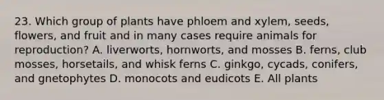 23. Which group of plants have phloem and xylem, seeds, flowers, and fruit and in many cases require animals for reproduction? A. liverworts, hornworts, and mosses B. ferns, club mosses, horsetails, and whisk ferns C. ginkgo, cycads, conifers, and gnetophytes D. monocots and eudicots E. All plants