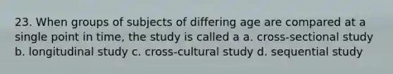 23. When groups of subjects of differing age are compared at a single point in time, the study is called a a. cross-sectional study b. longitudinal study c. cross-cultural study d. sequential study