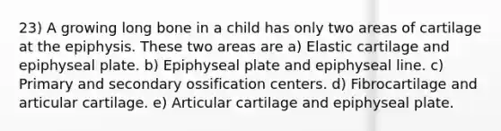 23) A growing long bone in a child has only two areas of cartilage at the epiphysis. These two areas are a) Elastic cartilage and epiphyseal plate. b) Epiphyseal plate and epiphyseal line. c) Primary and secondary ossification centers. d) Fibrocartilage and articular cartilage. e) Articular cartilage and epiphyseal plate.