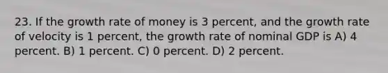 23. If the growth rate of money is 3 percent, and the growth rate of velocity is 1 percent, the growth rate of nominal GDP is A) 4 percent. B) 1 percent. C) 0 percent. D) 2 percent.