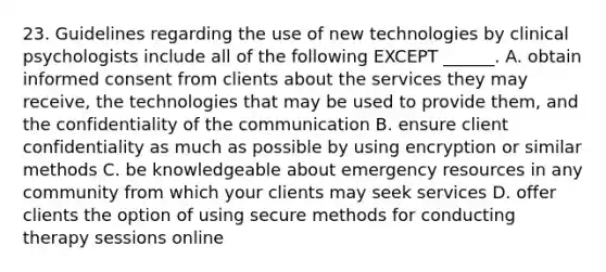 23. Guidelines regarding the use of new technologies by clinical psychologists include all of the following EXCEPT ______. A. obtain informed consent from clients about the services they may receive, the technologies that may be used to provide them, and the confidentiality of the communication B. ensure client confidentiality as much as possible by using encryption or similar methods C. be knowledgeable about emergency resources in any community from which your clients may seek services D. offer clients the option of using secure methods for conducting therapy sessions online