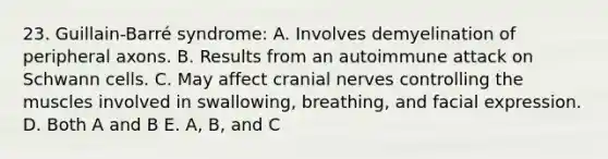 23. Guillain-Barré syndrome: A. Involves demyelination of peripheral axons. B. Results from an autoimmune attack on Schwann cells. C. May affect cranial nerves controlling the muscles involved in swallowing, breathing, and facial expression. D. Both A and B E. A, B, and C