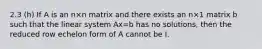 2.3 (h) If A is an n×n matrix and there exists an n×1 matrix b such that the linear system Ax=b has no solutions, then the reduced row echelon form of A cannot be I.