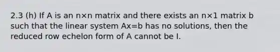 2.3 (h) If A is an n×n matrix and there exists an n×1 matrix b such that the linear system Ax=b has no solutions, then the reduced row echelon form of A cannot be I.