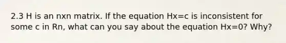 2.3 H is an nxn matrix. If the equation Hx=c is inconsistent for some c in Rn, what can you say about the equation Hx=0? Why?