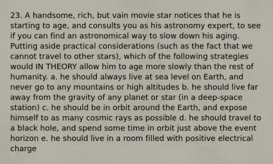 23. A handsome, rich, but vain movie star notices that he is starting to age, and consults you as his astronomy expert, to see if you can find an astronomical way to slow down his aging. Putting aside practical considerations (such as the fact that we cannot travel to other stars), which of the following strategies would IN THEORY allow him to age more slowly than the rest of humanity. a. he should always live at sea level on Earth, and never go to any mountains or high altitudes b. he should live far away from the gravity of any planet or star (in a deep-space station) c. he should be in orbit around the Earth, and expose himself to as many cosmic rays as possible d. he should travel to a black hole, and spend some time in orbit just above the event horizon e. he should live in a room filled with positive electrical charge