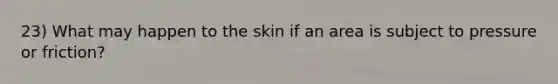 23) What may happen to the skin if an area is subject to pressure or friction?