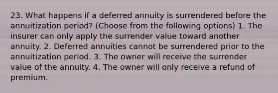 23. What happens if a deferred annuity is surrendered before the annuitization period? (Choose from the following options) 1. The insurer can only apply the surrender value toward another annuity. 2. Deferred annuities cannot be surrendered prior to the annuitization period. 3. The owner will receive the surrender value of the annuity. 4. The owner will only receive a refund of premium.