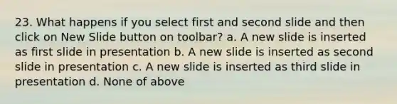 23. What happens if you select first and second slide and then click on New Slide button on toolbar? a. A new slide is inserted as first slide in presentation b. A new slide is inserted as second slide in presentation c. A new slide is inserted as third slide in presentation d. None of above