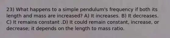 23) What happens to a simple pendulum's frequency if both its length and mass are increased? A) It increases. B) It decreases. C) It remains constant .D) It could remain constant, increase, or decrease; it depends on the length to mass ratio.