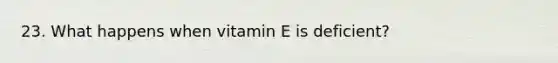 23. What happens when vitamin E is deficient?