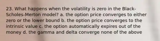 23. What happens when the volatility is zero in the Black-Scholes-Merton model? a. the option price converges to either zero or the lower bound b. the option price converges to the intrinsic value c. the option automatically expires out of the money d. the gamma and delta converge none of the above