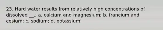 23. Hard water results from relatively high concentrations of dissolved __.; a. calcium and magnesium; b. francium and cesium; c. sodium; d. potassium