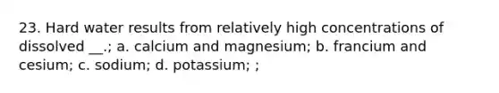 23. Hard water results from relatively high concentrations of dissolved __.; a. calcium and magnesium; b. francium and cesium; c. sodium; d. potassium; ;