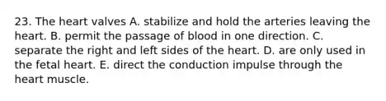 23. <a href='https://www.questionai.com/knowledge/kya8ocqc6o-the-heart' class='anchor-knowledge'>the heart</a> valves A. stabilize and hold the arteries leaving the heart. B. permit the passage of blood in one direction. C. separate the right and left sides of the heart. D. are only used in the fetal heart. E. direct the conduction impulse through the heart muscle.