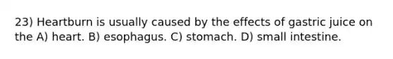 23) Heartburn is usually caused by the effects of gastric juice on the A) heart. B) esophagus. C) stomach. D) small intestine.