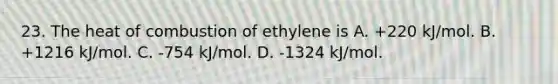 23. The heat of combustion of ethylene is A. +220 kJ/mol. B. +1216 kJ/mol. C. -754 kJ/mol. D. -1324 kJ/mol.