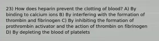 23) How does heparin prevent the clotting of blood? A) By binding to calcium ions B) By interfering with the formation of thrombin and fibrinogen C) By inhibiting the formation of prothrombin activator and the action of thrombin on fibrinogen D) By depleting the blood of platelets