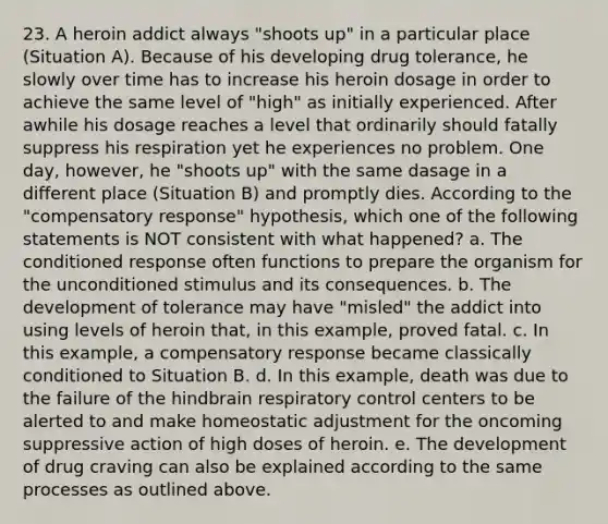 23. A heroin addict always "shoots up" in a particular place (Situation A). Because of his developing drug tolerance, he slowly over time has to increase his heroin dosage in order to achieve the same level of "high" as initially experienced. After awhile his dosage reaches a level that ordinarily should fatally suppress his respiration yet he experiences no problem. One day, however, he "shoots up" with the same dasage in a different place (Situation B) and promptly dies. According to the "compensatory response" hypothesis, which one of the following statements is NOT consistent with what happened? a. The conditioned response often functions to prepare the organism for the unconditioned stimulus and its consequences. b. The development of tolerance may have "misled" the addict into using levels of heroin that, in this example, proved fatal. c. In this example, a compensatory response became classically conditioned to Situation B. d. In this example, death was due to the failure of the hindbrain respiratory control centers to be alerted to and make homeostatic adjustment for the oncoming suppressive action of high doses of heroin. e. The development of drug craving can also be explained according to the same processes as outlined above.