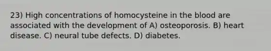 23) High concentrations of homocysteine in the blood are associated with the development of A) osteoporosis. B) heart disease. C) neural tube defects. D) diabetes.