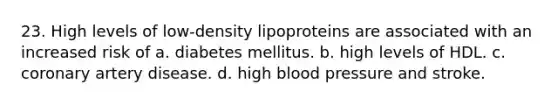 23. High levels of low-density lipoproteins are associated with an increased risk of a. diabetes mellitus. b. high levels of HDL. c. coronary artery disease. d. high blood pressure and stroke.