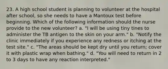 23. A high school student is planning to volunteer at the hospital after school, so she needs to have a Mantoux test before beginning. Which of the following information should the nurse provide to the new volunteer? a. "I will be using tiny tines to administer the TB antigen to the skin on your arm." b. "Notify the clinic immediately if you experience any redness or itching at the test site." c. "The areas should be kept dry until you return; cover it with plastic wrap when bathing." d. "You will need to return in 2 to 3 days to have any reaction interpreted."