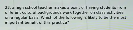 23. a high school teacher makes a point of having students from different cultural backgrounds work together on class activities on a regular basis. Which of the following is likely to be the most important benefit of this practice?