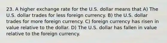 23. A higher exchange rate for the U.S. dollar means that A) The U.S. dollar trades for less foreign currency. B) the U.S. dollar trades for more foreign currency. C) foreign currency has risen in value relative to the dollar. D) The U.S. dollar has fallen in value relative to the foreign currency.