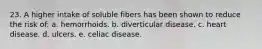 23. A higher intake of soluble fibers has been shown to reduce the risk of: a. hemorrhoids. b. diverticular disease. c. heart disease. d. ulcers. e. celiac disease.