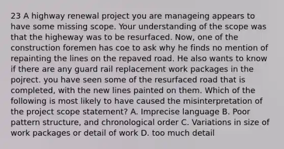 23 A highway renewal project you are manageing appears to have some missing scope. Your understanding of the scope was that the higheway was to be resurfaced. Now, one of the construction foremen has coe to ask why he finds no mention of repainting the lines on the repaved road. He also wants to know if there are any guard rail replacement work packages in the pojrect. you have seen some of the resurfaced road that is completed, with the new lines painted on them. Which of the following is most likely to have caused the misinterpretation of the project scope statement? A. Imprecise language B. Poor pattern structure, and chronological order C. Variations in size of work packages or detail of work D. too much detail