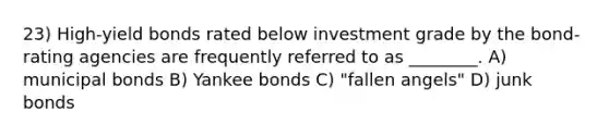 23) High-yield bonds rated below investment grade by the bond-rating agencies are frequently referred to as ________. A) municipal bonds B) Yankee bonds C) "fallen angels" D) junk bonds