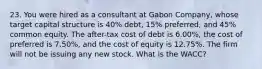 23. You were hired as a consultant at Gabon Company, whose target capital structure is 40% debt, 15% preferred, and 45% common equity. The after-tax cost of debt is 6.00%, the cost of preferred is 7.50%, and the cost of equity is 12.75%. The firm will not be issuing any new stock. What is the WACC?