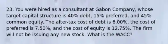 23. You were hired as a consultant at Gabon Company, whose target capital structure is 40% debt, 15% preferred, and 45% common equity. The after-tax cost of debt is 6.00%, the cost of preferred is 7.50%, and the cost of equity is 12.75%. The firm will not be issuing any new stock. What is the WACC?