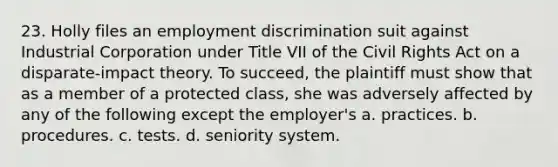 23. Holly files an employment discrimination suit against Industrial Corporation under Title VII of the Civil Rights Act on a disparate-impact theory. To succeed, the plaintiff must show that as a member of a protected class, she was adversely affected by any of the following except the employer's a. practices. b. procedures. c. tests. d. seniority system.