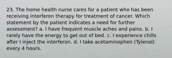 23. The home health nurse cares for a patient who has been receiving interferon therapy for treatment of cancer. Which statement by the patient indicates a need for further assessment? a. I have frequent muscle aches and pains. b. I rarely have the energy to get out of bed. c. I experience chills after I inject the interferon. d. I take acetaminophen (Tylenol) every 4 hours.