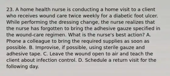 23. A home health nurse is conducting a home visit to a client who receives wound care twice weekly for a diabetic foot ulcer. While performing the dressing change, the nurse realizes that the nurse has forgotten to bring the adhesive gauze specified in the wound-care regimen. What is the nurse's best action? A. Phone a colleague to bring the required supplies as soon as possible. B. Improvise, if possible, using sterile gauze and adhesive tape. C. Leave the wound open to air and teach the client about infection control. D. Schedule a return visit for the following day.